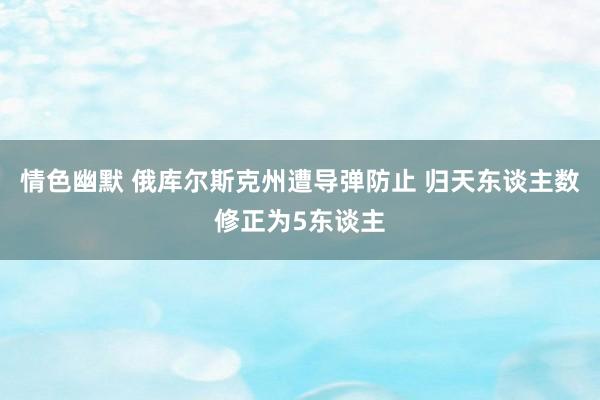 情色幽默 俄库尔斯克州遭导弹防止 归天东谈主数修正为5东谈主