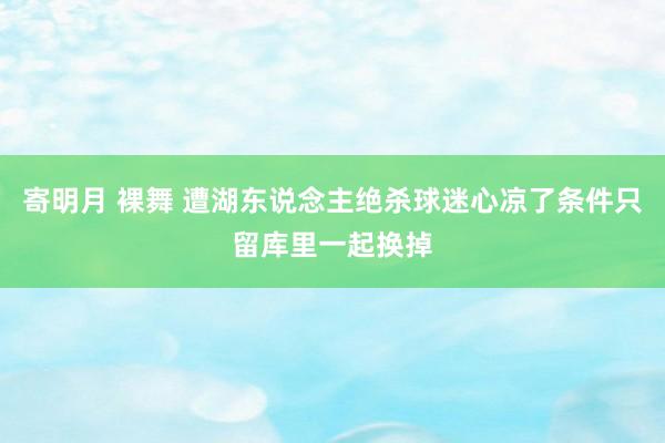 寄明月 裸舞 遭湖东说念主绝杀球迷心凉了条件只留库里一起换掉