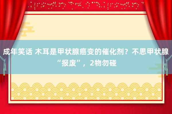 成年笑话 木耳是甲状腺癌变的催化剂？不思甲状腺“报废”，2物勿碰