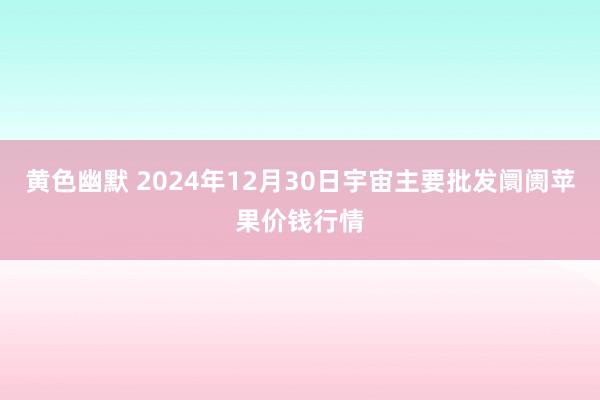 黄色幽默 2024年12月30日宇宙主要批发阛阓苹果价钱行情