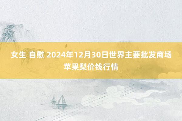 女生 自慰 2024年12月30日世界主要批发商场苹果梨价钱行情