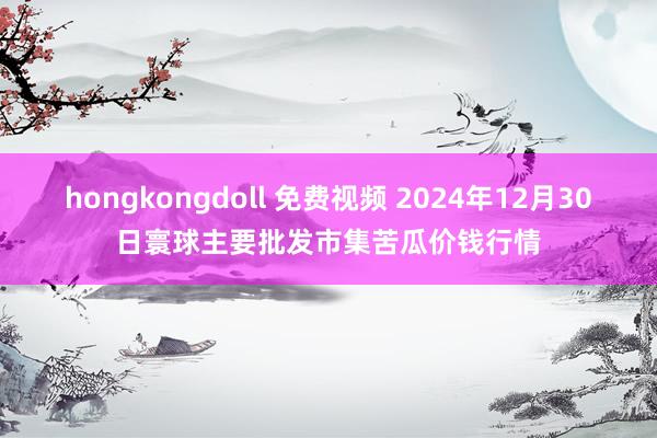 hongkongdoll 免费视频 2024年12月30日寰球主要批发市集苦瓜价钱行情