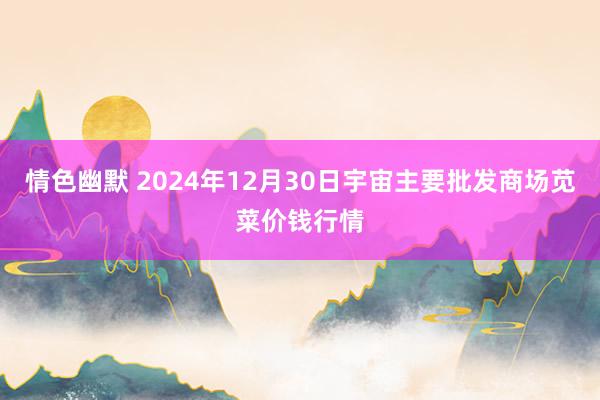 情色幽默 2024年12月30日宇宙主要批发商场苋菜价钱行情