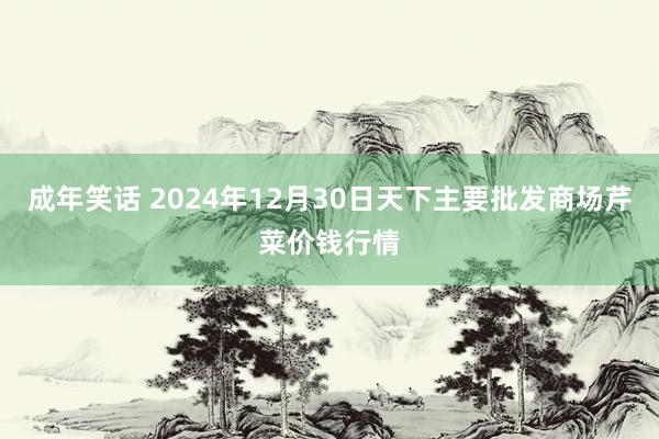 成年笑话 2024年12月30日天下主要批发商场芹菜价钱行情