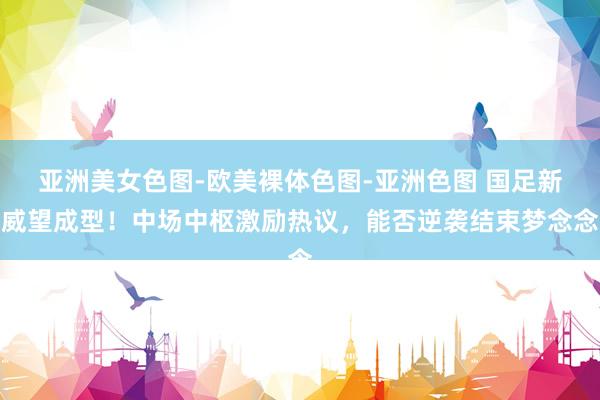 亚洲美女色图-欧美裸体色图-亚洲色图 国足新威望成型！中场中枢激励热议，能否逆袭结束梦念念