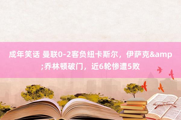 成年笑话 曼联0-2客负纽卡斯尔，伊萨克&乔林顿破门，近6轮惨遭5败