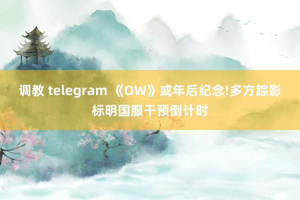 调教 telegram 《OW》或年后纪念!多方踪影标明国服干预倒计时