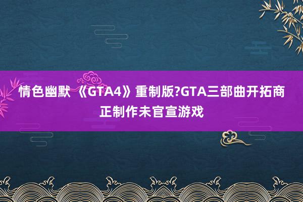 情色幽默 《GTA4》重制版?GTA三部曲开拓商正制作未官宣游戏