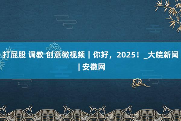 打屁股 调教 创意微视频｜你好，2025！_大皖新闻 | 安徽网