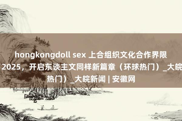 hongkongdoll sex 上合组织文化合作界限不休拓展——  2025，开启东谈主文同样新篇章（环球热门）_大皖新闻 | 安徽网