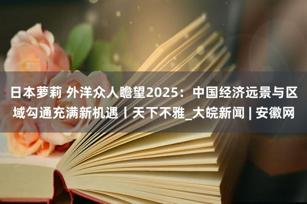 日本萝莉 外洋众人瞻望2025：中国经济远景与区域勾通充满新机遇丨天下不雅_大皖新闻 | 安徽网