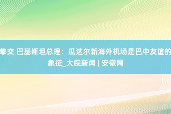 拳交 巴基斯坦总理：瓜达尔新海外机场是巴中友谊的象征_大皖新闻 | 安徽网