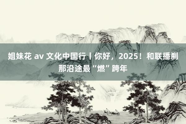 姐妹花 av 文化中国行丨你好，2025！和联播刹那沿途最“燃”跨年