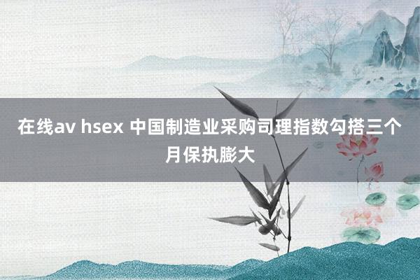 在线av hsex 中国制造业采购司理指数勾搭三个月保执膨大