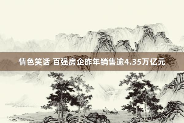 情色笑话 百强房企昨年销售逾4.35万亿元