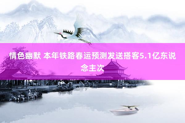 情色幽默 本年铁路春运预测发送搭客5.1亿东说念主次