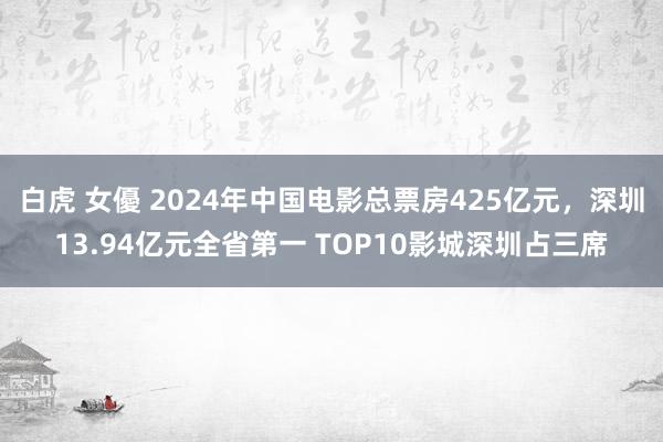 白虎 女優 2024年中国电影总票房425亿元，深圳13.94亿元全省第一 TOP10影城深圳占三席