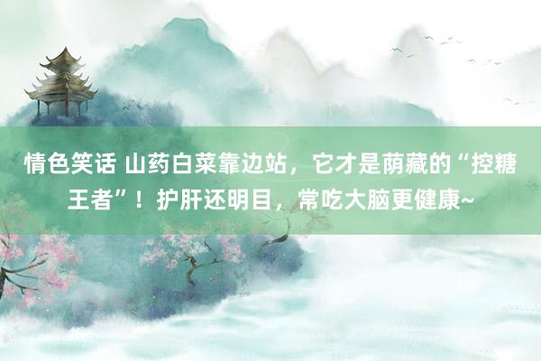 情色笑话 山药白菜靠边站，它才是荫藏的“控糖王者”！护肝还明目，常吃大脑更健康~