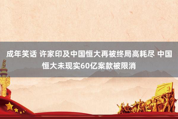 成年笑话 许家印及中国恒大再被终局高耗尽 中国恒大未现实60亿案款被限消