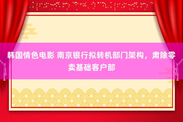 韩国情色电影 南京银行拟转机部门架构，肃除零卖基础客户部