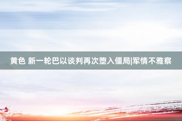 黄色 新一轮巴以谈判再次堕入僵局|军情不雅察