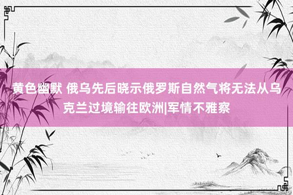 黄色幽默 俄乌先后晓示俄罗斯自然气将无法从乌克兰过境输往欧洲|军情不雅察