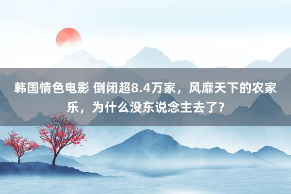 韩国情色电影 倒闭超8.4万家，风靡天下的农家乐，为什么没东说念主去了？