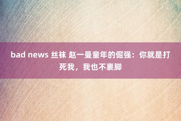 bad news 丝袜 赵一曼童年的倔强：你就是打死我，我也不裹脚