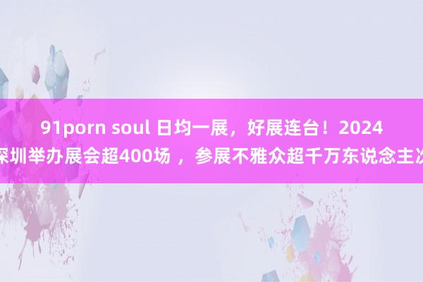 91porn soul 日均一展，好展连台！2024深圳举办展会超400场 ，参展不雅众超千万东说念主次