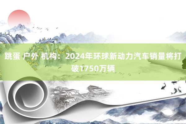 跳蛋 户外 机构：2024年环球新动力汽车销量将打破1750万辆