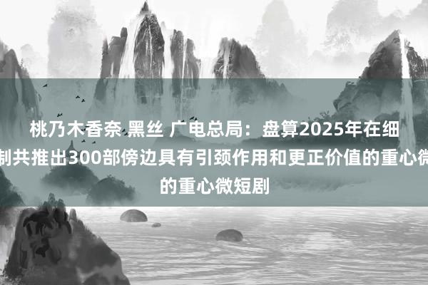 桃乃木香奈 黑丝 广电总局：盘算2025年在细分限制共推出300部傍边具有引颈作用和更正价值的重心微短剧