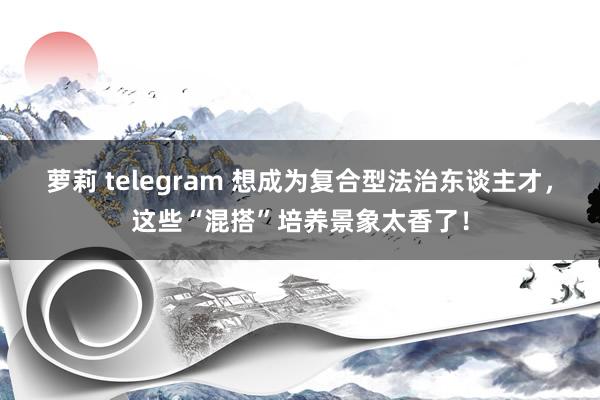 萝莉 telegram 想成为复合型法治东谈主才，这些“混搭”培养景象太香了！