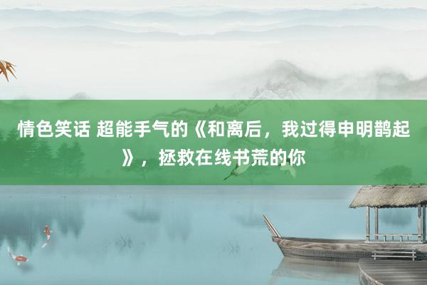 情色笑话 超能手气的《和离后，我过得申明鹊起》，拯救在线书荒的你