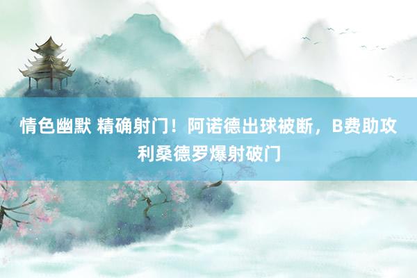 情色幽默 精确射门！阿诺德出球被断，B费助攻利桑德罗爆射破门