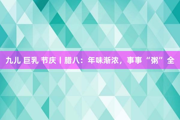 九儿 巨乳 节庆丨腊八：年味渐浓，事事 “粥” 全