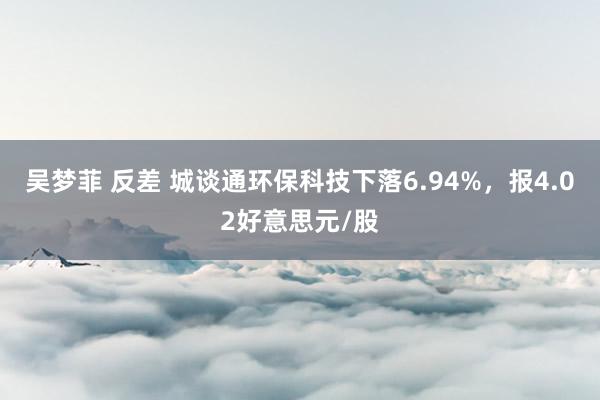 吴梦菲 反差 城谈通环保科技下落6.94%，报4.02好意思元/股