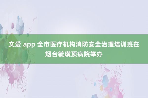 文爱 app 全市医疗机构消防安全治理培训班在烟台毓璜顶病院举办