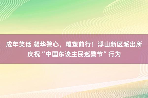 成年笑话 凝华警心，雕塑前行！浮山新区派出所庆祝“中国东谈主民巡警节”行为