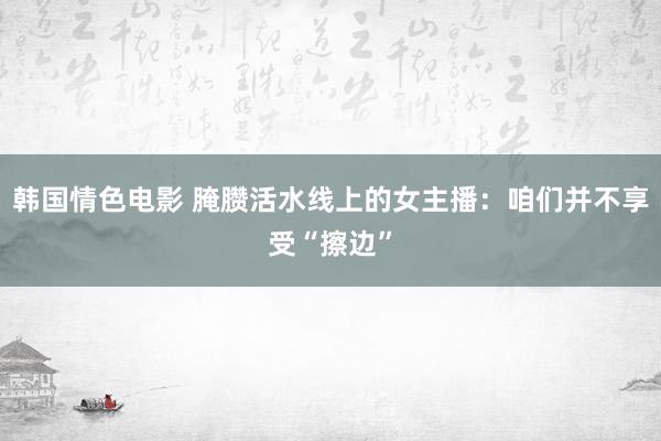 韩国情色电影 腌臜活水线上的女主播：咱们并不享受“擦边”