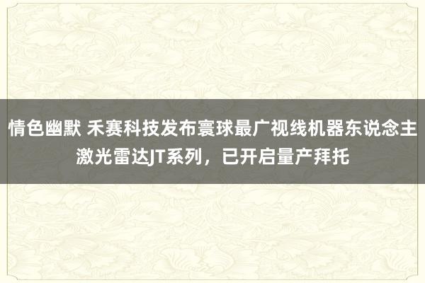 情色幽默 禾赛科技发布寰球最广视线机器东说念主激光雷达JT系列，已开启量产拜托