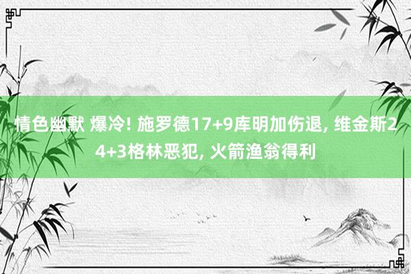 情色幽默 爆冷! 施罗德17+9库明加伤退， 维金斯24+3格林恶犯， 火箭渔翁得利