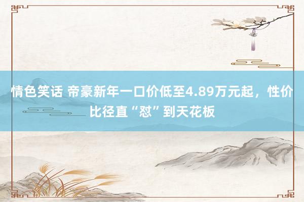 情色笑话 帝豪新年一口价低至4.89万元起，性价比径直“怼”到天花板