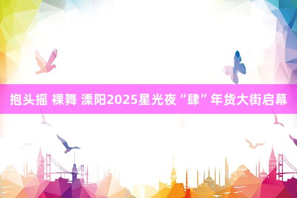 抱头摇 裸舞 溧阳2025星光夜“肆”年货大街启幕