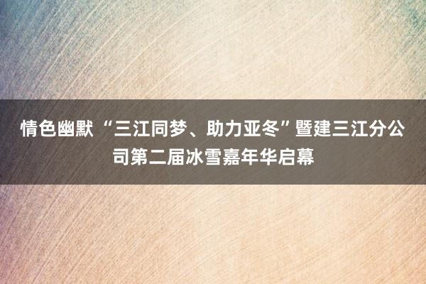 情色幽默 “三江同梦、助力亚冬”暨建三江分公司第二届冰雪嘉年华启幕