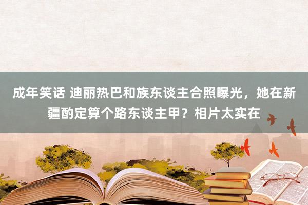 成年笑话 迪丽热巴和族东谈主合照曝光，她在新疆酌定算个路东谈主甲？相片太实在