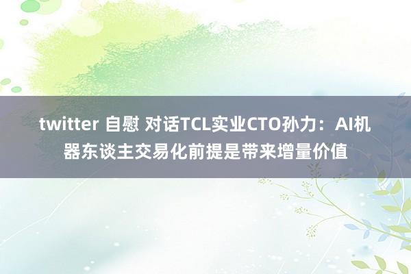 twitter 自慰 对话TCL实业CTO孙力：AI机器东谈主交易化前提是带来增量价值