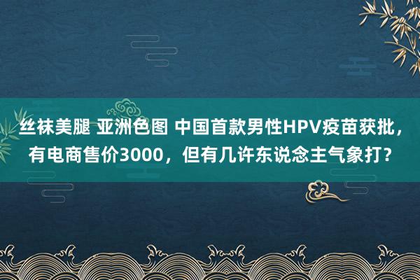 丝袜美腿 亚洲色图 中国首款男性HPV疫苗获批，有电商售价3000，但有几许东说念主气象打？