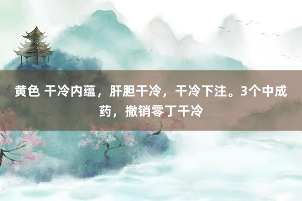 黄色 干冷内蕴，肝胆干冷，干冷下注。3个中成药，撤销零丁干冷