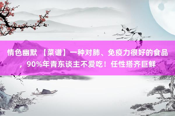 情色幽默 【菜谱】一种对肺、免疫力很好的食品，90%年青东谈主不爱吃！任性搭齐巨鲜