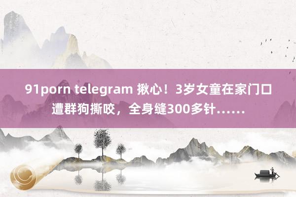 91porn telegram 揪心！3岁女童在家门口遭群狗撕咬，全身缝300多针……